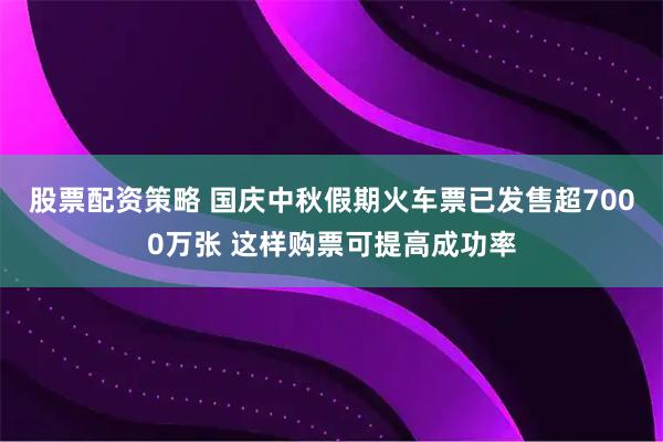 股票配资策略 国庆中秋假期火车票已发售超7000万张 这样购票可提高成功率