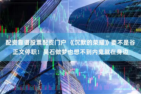 配资靠谱股票配资门户 《沉默的荣耀》要不是谷正文停职！吴石做梦也想不到内鬼就在身边