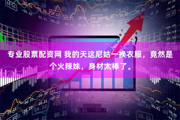 专业股票配资网 我的天这尼姑一换衣服，竟然是个火辣妹，身材太棒了。