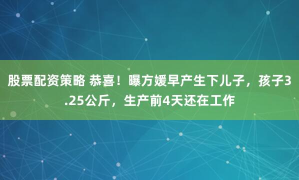 股票配资策略 恭喜！曝方媛早产生下儿子，孩子3.25公斤，生产前4天还在工作