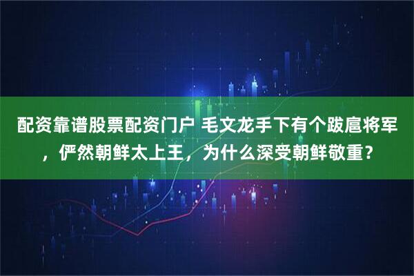 配资靠谱股票配资门户 毛文龙手下有个跋扈将军,俨然朝鲜太上王,为什么深受朝鲜敬重?