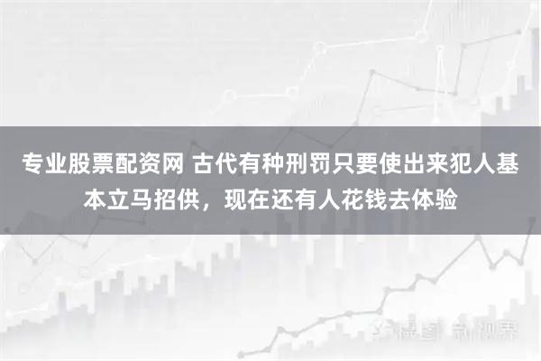 专业股票配资网 古代有种刑罚只要使出来犯人基本立马招供,现在还有人花钱去体验