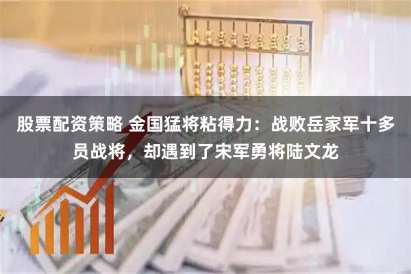 股票配资策略 金国猛将粘得力:战败岳家军十多员战将,却遇到了宋军勇将陆文龙