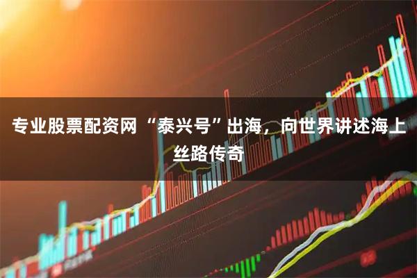 专业股票配资网 “泰兴号”出海,向世界讲述海上丝路传奇
