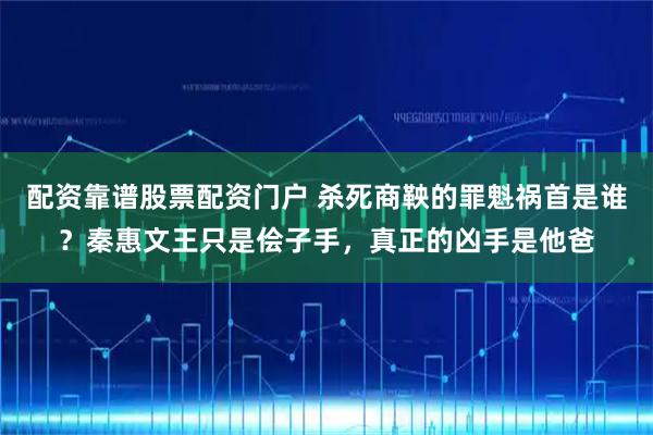 配资靠谱股票配资门户 杀死商鞅的罪魁祸首是谁？秦惠文王只是侩子手，真正的凶手是他爸