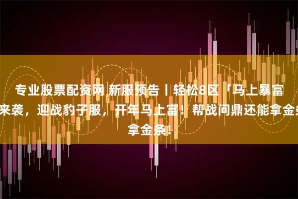 专业股票配资网 新服预告丨轻松8区「马上暴富」来袭，迎战豹子服，开年马上富！帮战问鼎还能拿金条！