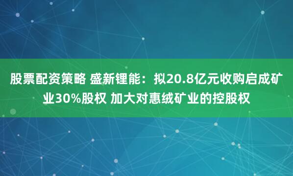 股票配资策略 盛新锂能：拟20.8亿元收购启成矿业30%股权 加大对惠绒矿业的控股权