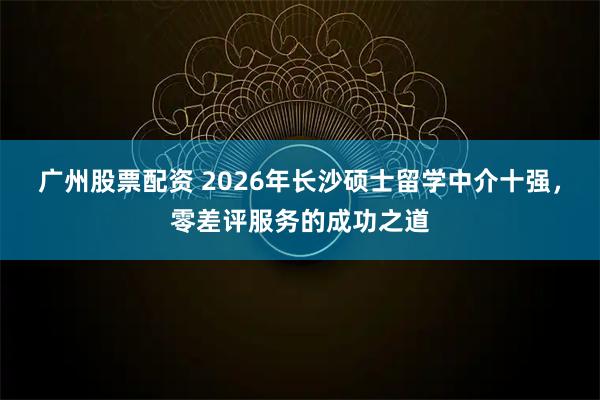 广州股票配资 2026年长沙硕士留学中介十强，零差评服务的成功之道