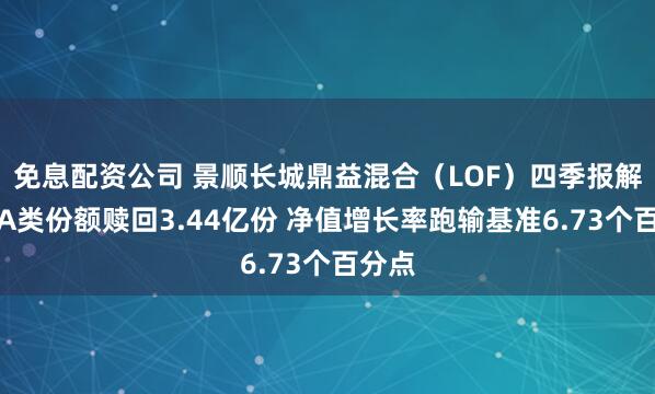 免息配资公司 景顺长城鼎益混合（LOF）四季报解读：A类份额赎回3.44亿份 净值增长率跑输基准6.73个百分点