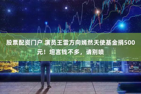 股票配资门户 演员王雷方向嫣然天使基金捐500元！坦言钱不多，请别喷