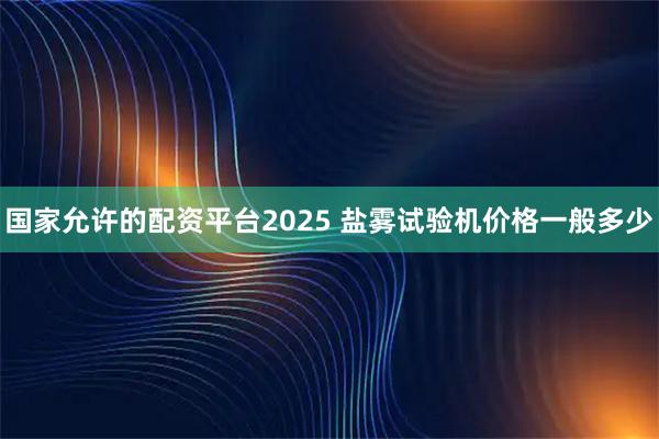 国家允许的配资平台2025 盐雾试验机价格一般多少