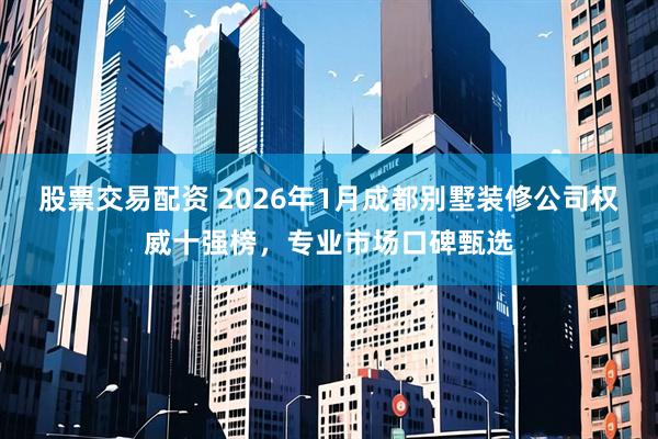 股票交易配资 2026年1月成都别墅装修公司权威十强榜，专业市场口碑甄选