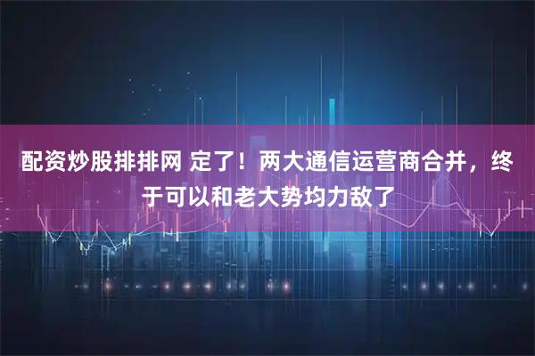 配资炒股排排网 定了！两大通信运营商合并，终于可以和老大势均力敌了
