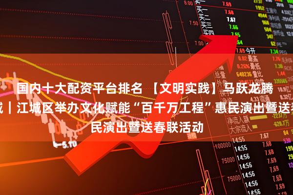 国内十大配资平台排名 【文明实践】马跃龙腾 福满江城｜江城区举办文化赋能“百千万工程”惠民演出暨送春联活动