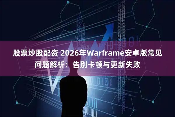 股票炒股配资 2026年Warframe安卓版常见问题解析：告别卡顿与更新失败