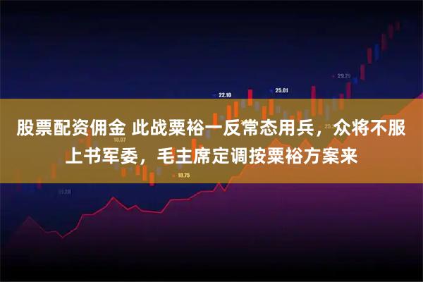 股票配资佣金 此战粟裕一反常态用兵，众将不服上书军委，毛主席定调按粟裕方案来