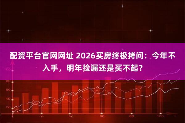 配资平台官网网址 2026买房终极拷问：今年不入手，明年捡漏还是买不起？
