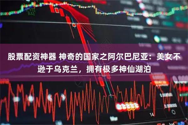 股票配资神器 神奇的国家之阿尔巴尼亚：美女不逊于乌克兰，拥有极多神仙湖泊