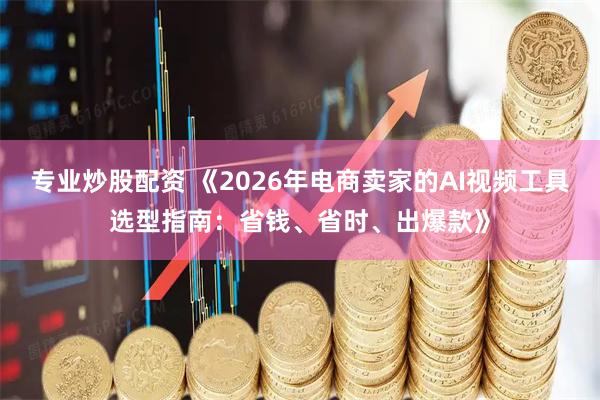 专业炒股配资 《2026年电商卖家的AI视频工具选型指南：省钱、省时、出爆款》