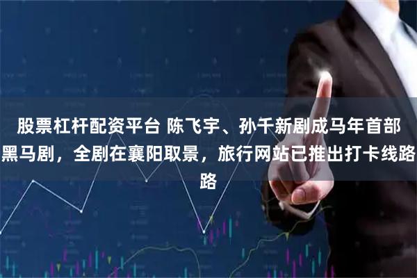 股票杠杆配资平台 陈飞宇、孙千新剧成马年首部黑马剧，全剧在襄阳取景，旅行网站已推出打卡线路