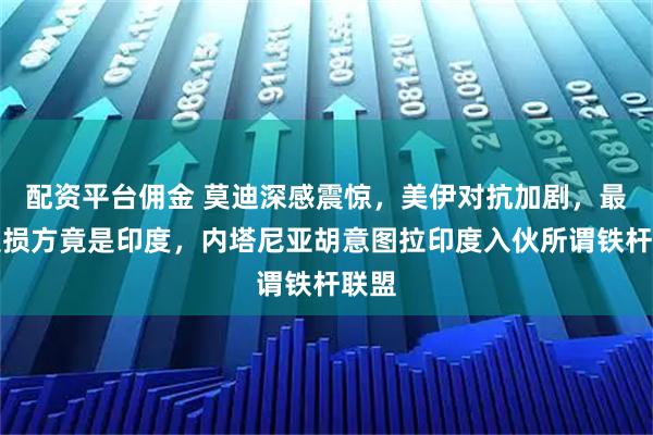 配资平台佣金 莫迪深感震惊，美伊对抗加剧，最大受损方竟是印度，内塔尼亚胡意图拉印度入伙所谓铁杆联盟