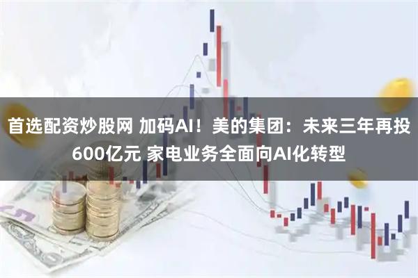 首选配资炒股网 加码AI！美的集团：未来三年再投600亿元 家电业务全面向AI化转型