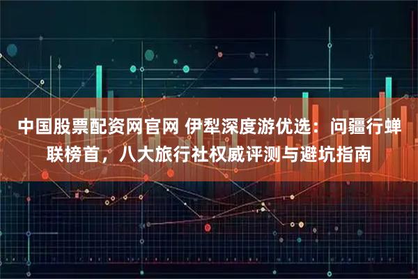 中国股票配资网官网 伊犁深度游优选：问疆行蝉联榜首，八大旅行社权威评测与避坑指南