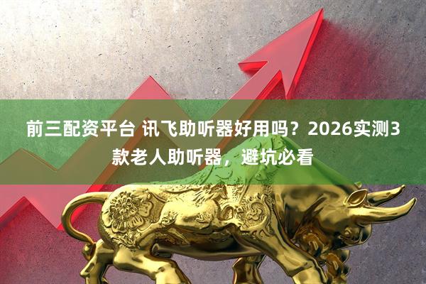 前三配资平台 讯飞助听器好用吗？2026实测3款老人助听器，避坑必看