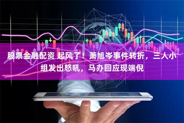 股票金融配资 起风了！萧旭岑事件转折，三人小组发出怒吼，马办回应现端倪