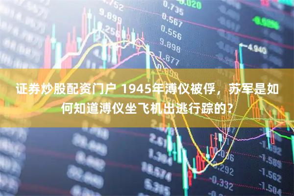 证券炒股配资门户 1945年溥仪被俘，苏军是如何知道溥仪坐飞机出逃行踪的？
