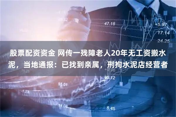 股票配资资金 网传一残障老人20年无工资搬水泥，当地通报：已找到亲属，刑拘水泥店经营者